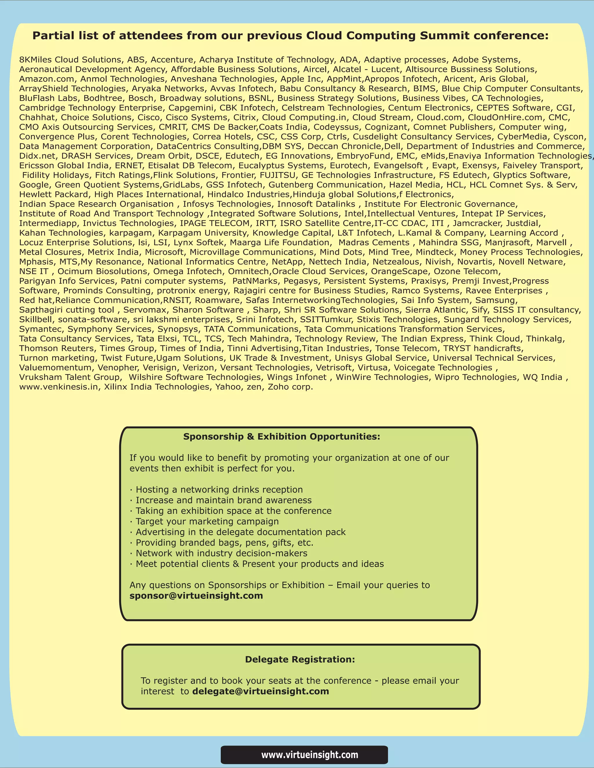 Partial list of attendees from our previous Cloud Computing Summit conference:

8KMiles Cloud Solutions, ABS, Accenture, Acharya Institute of Technology, ADA, Adaptive processes, Adobe Systems,
Aeronautical Development Agency, Affordable Business Solutions, Aircel, Alcatel - Lucent, Altisource Bussiness Solutions,
Amazon.com, Anmol Technologies, Anveshana Technologies, Apple Inc, AppMint,Apropos Infotech, Aricent, Aris Global,
ArrayShield Technologies, Aryaka Networks, Avvas Infotech, Babu Consultancy & Research, BIMS, Blue Chip Computer Consultants,
BluFlash Labs, Bodhtree, Bosch, Broadway solutions, BSNL, Business Strategy Solutions, Business Vibes, CA Technologies,
Cambridge Technology Enterprise, Capgemini, CBK Infotech, Celstream Technologies, Centum Electronics, CEPTES Software, CGI,
Chahhat, Choice Solutions, Cisco, Cisco Systems, Citrix, Cloud Computing.in, Cloud Stream, Cloud.com, CloudOnHire.com, CMC,
CMO Axis Outsourcing Services, CMRIT, CMS De Backer,Coats India, Codeyssus, Cognizant, Comnet Publishers, Computer wing,
Convergence Plus, Corent Technologies, Correa Hotels, CSC, CSS Corp, Ctrls, Cusdelight Consultancy Services, CyberMedia, Cyscon,
Data Management Corporation, DataCentrics Consulting,DBM SYS, Deccan Chronicle,Dell, Department of Industries and Commerce,
Didx.net, DRASH Services, Dream Orbit, DSCE, Edutech, EG Innovations, EmbryoFund, EMC, eMids,Enaviya Information Technologies,
Ericsson Global India, ERNET, Etisalat DB Telecom, Eucalyptus Systems, Eurotech, Evangelsoft , Evapt, Exensys, Faiveley Transport,
 Fidility Holidays, Fitch Ratings,Flink Solutions, Frontier, FUJITSU, GE Technologies Infrastructure, FS Edutech, Glyptics Software,
Google, Green Quotient Systems,GridLabs, GSS Infotech, Gutenberg Communication, Hazel Media, HCL, HCL Comnet Sys. & Serv,
Hewlett Packard, High Places International, Hindalco Industries,Hinduja global Solutions,f Electronics,
Indian Space Research Organisation , Infosys Technologies, Innosoft Datalinks , Institute For Electronic Governance,
Institute of Road And Transport Technology ,Integrated Software Solutions, Intel,Intellectual Ventures, Intepat IP Services,
Intermediapp, Invictus Technologies, IPAGE TELECOM, IRTT, ISRO Satellite Centre,IT-CC CDAC, ITI , Jamcracker, Justdial,
Kahan Technologies, karpagam, Karpagam University, Knowledge Capital, L&T Infotech, L.Kamal & Company, Learning Accord ,
Locuz Enterprise Solutions, lsi, LSI, Lynx Softek, Maarga Life Foundation, Madras Cements , Mahindra SSG, Manjrasoft, Marvell ,
Metal Closures, Metrix India, Microsoft, Microvillage Communications, Mind Dots, Mind Tree, Mindteck, Money Process Technologies,
Mphasis, MTS,My Resonance, National Informatics Centre, NetApp, Nettech India, Netzealous, Nivish, Novartis, Novell Netware,
NSE IT , Ocimum Biosolutions, Omega Infotech, Omnitech,Oracle Cloud Services, OrangeScape, Ozone Telecom,
Parigyan Info Services, Patni computer systems, PatNMarks, Pegasys, Persistent Systems, Praxisys, Premji Invest,Progress
Software, Prominds Consulting, protronix energy, Rajagiri centre for Business Studies, Ramco Systems, Ravee Enterprises ,
Red hat,Reliance Communication,RNSIT, Roamware, Safas InternetworkingTechnologies, Sai Info System, Samsung,
Sapthagiri cutting tool , Servomax, Sharon Software , Sharp, Shri SR Software Solutions, Sierra Atlantic, Sify, SISS IT consultancy,
Skillbell, sonata-software, sri lakshmi enterprises, Srini Infotech, SSITTumkur, Stixis Technologies, Sungard Technology Services,
Symantec, Symphony Services, Synopsys, TATA Communications, Tata Communications Transformation Services,
Tata Consultancy Services, Tata Elxsi, TCL, TCS, Tech Mahindra, Technology Review, The Indian Express, Think Cloud, Thinkalg,
Thomson Reuters, Times Group, Times of India, Tinni Advertising,Titan Industries, Tonse Telecom, TRYST handicrafts,
Turnon marketing, Twist Future,Ugam Solutions, UK Trade & Investment, Unisys Global Service, Universal Technical Services,
Valuemomentum, Venopher, Verisign, Verizon, Versant Technologies, Vetrisoft, Virtusa, Voicegate Technologies ,
Vruksham Talent Group, Wilshire Software Technologies, Wings Infonet , WinWire Technologies, Wipro Technologies, WQ India ,
www.venkinesis.in, Xilinx India Technologies, Yahoo, zen, Zoho corp.




                                       Sponsorship & Exhibition Opportunities:

                         If you would like to benefit by promoting your organization at one of our
                         events then exhibit is perfect for you.

                         ·   Hosting a networking drinks reception
                         ·   Increase and maintain brand awareness
                         ·   Taking an exhibition space at the conference
                         ·   Target your marketing campaign
                         ·   Advertising in the delegate documentation pack
                         ·   Providing branded bags, pens, gifts, etc.
                         ·   Network with industry decision-makers
                         ·   Meet potential clients & Present your products and ideas

                         Any questions on Sponsorships or Exhibition – Email your queries to
                         sponsor@virtueinsight.com




                                                     Delegate Registration:

                              To register and to book your seats at the conference - please email your
                              interest to delegate@virtueinsight.com




                                                         www.virtueinsight.com
 