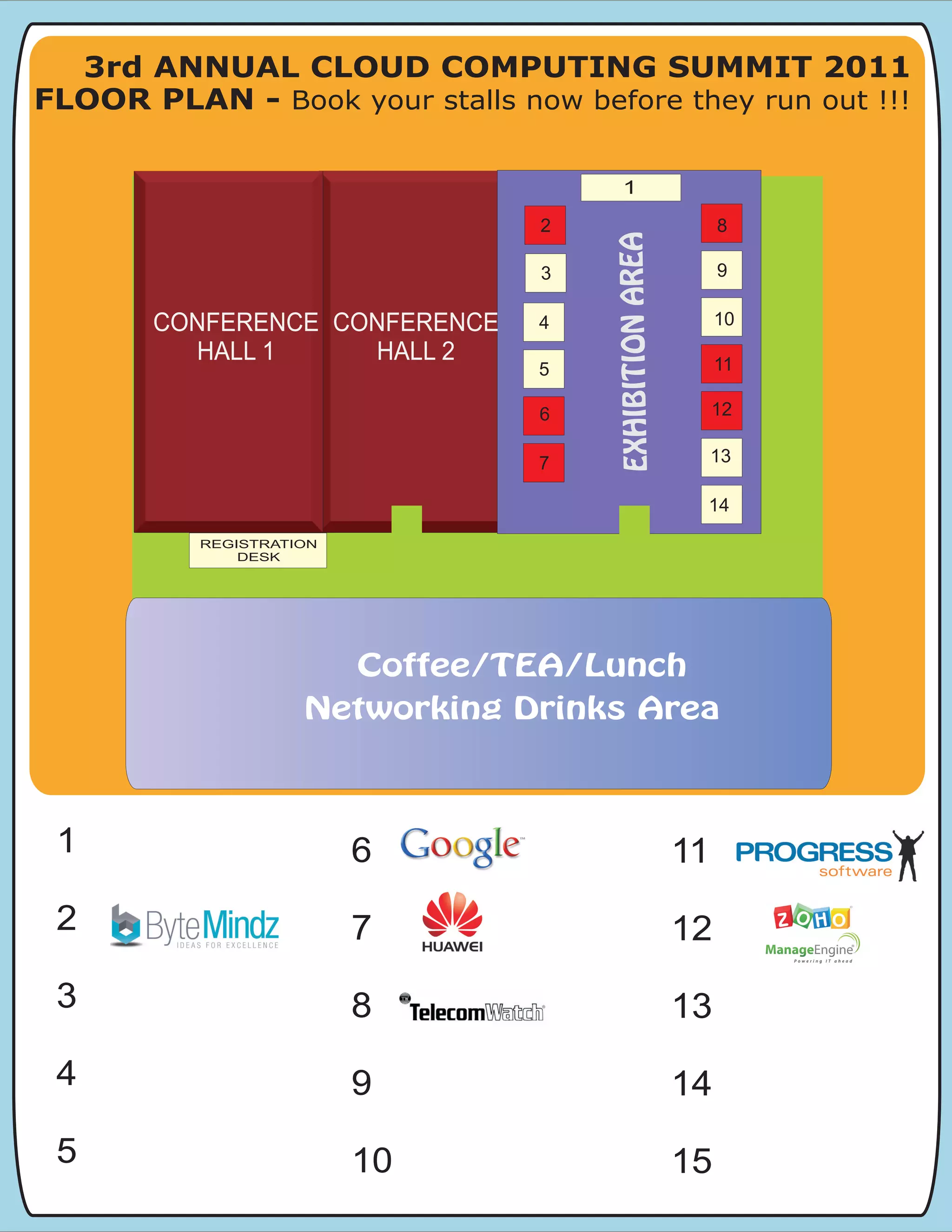 3rd ANNUAL CLOUD COMPUTING SUMMIT 2011
FLOOR PLAN - Book your stalls now before they run out !!!

                                       1

                                 2                                8
                                                                  8




                                     EXHIBITION AREA
                                                   12
                                 3                                9

                                                        13
       CONFERENCE CONFERENCE                                      10




                                      EXHIBITION AREA
                                 4
                 CONFERENCE
         HALL 1     HALL 2
                    HALL 2
                                                    14
                                                                  11
                                 5

                                 6
                                 6                                12
                                                                  12



                                 7                                13

                                                              14
          REGISTRATION
              DESK




                         Coffee/TEA/Lunch
                    Networking Drinks Area



 1                       6                                   11
 2                       7                                   12
 3                       8                                   13
 4                       9                                   14
 5                       10                                  15
 