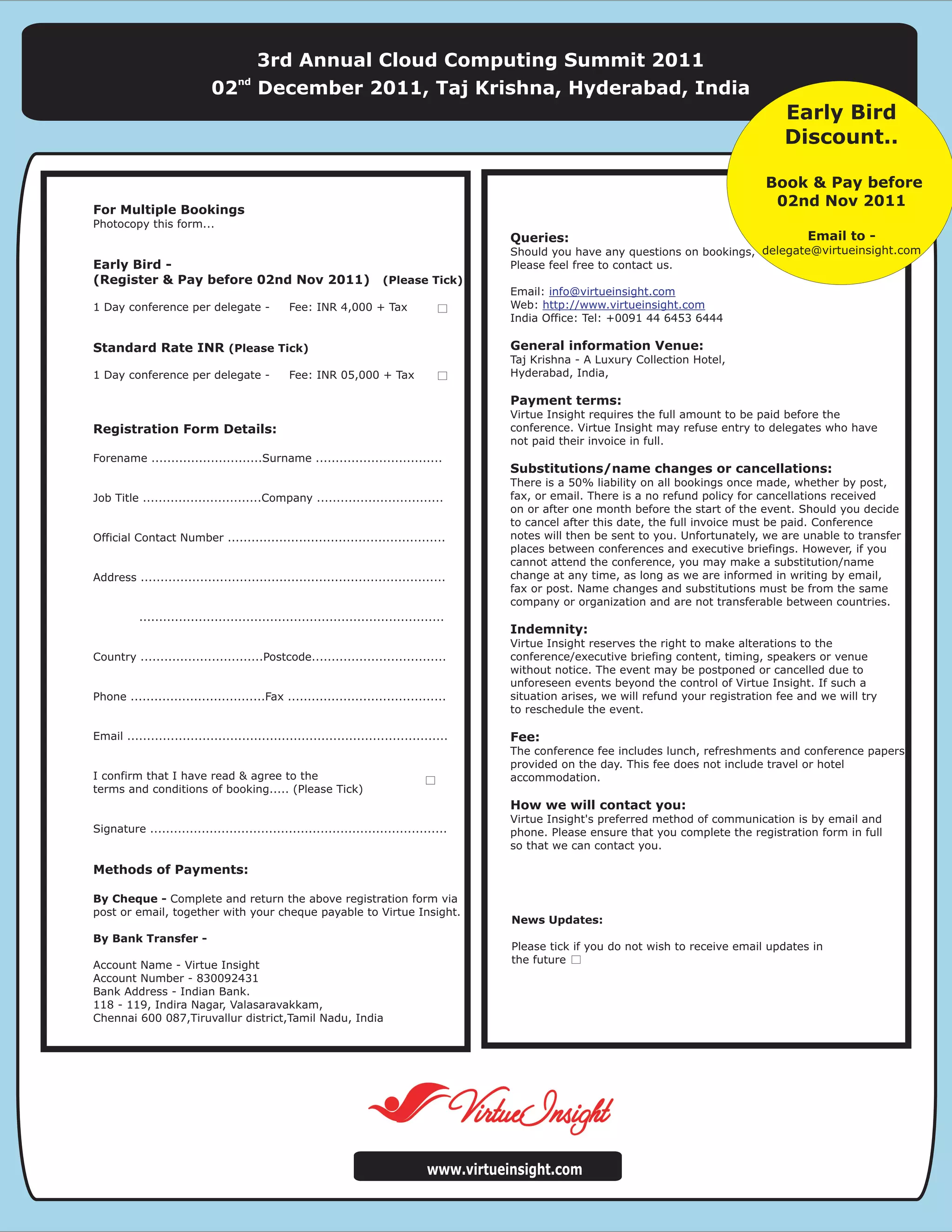 3rd Annual Cloud Computing Summit 2011
                                   nd
                             02         December 2011, Taj Krishna, Hyderabad, India
                                                                                                                                                  Early Bird
                                                                                                                                                  Discount..

                                                                                                                                              Book & Pay before
                                                                                                                                               02nd Nov 2011
For Multiple Bookings
Photocopy this form...
                                                                                              Queries:                                                Email to -
                                                                                              Should you have any questions on bookings, delegate@virtueinsight.com
Early Bird -                                                                                  Please feel free to contact us.
(Register & Pay before 02nd Nov 2011)                                   (Please Tick)
                                                                                              Email: info@virtueinsight.com
1 Day conference per delegate -                 Fee: INR 4,000 + Tax                          Web: http://www.virtueinsight.com
                                                                                              India Office: Tel: +0091 44 6453 6444

Standard Rate INR (Please Tick)                                                               General information Venue:
                                                                                              Taj Krishna - A Luxury Collection Hotel,
1 Day conference per delegate -                 Fee: INR 05,000 + Tax                         Hyderabad, India,

                                                                                              Payment terms:
                                                                                              Virtue Insight requires the full amount to be paid before the
Registration Form Details:                                                                    conference. Virtue Insight may refuse entry to delegates who have
                                                                                              not paid their invoice in full.
Forename ............................Surname ................................
                                                                                              Substitutions/name changes or cancellations:
                                                                                              There is a 50% liability on all bookings once made, whether by post,
Job Title ..............................Company ................................              fax, or email. There is a no refund policy for cancellations received
                                                                                              on or after one month before the start of the event. Should you decide
                                                                                              to cancel after this date, the full invoice must be paid. Conference
Official Contact Number .......................................................               notes will then be sent to you. Unfortunately, we are unable to transfer
                                                                                              places between conferences and executive briefings. However, if you
                                                                                              cannot attend the conference, you may make a substitution/name
Address .............................................................................         change at any time, as long as we are informed in writing by email,
                                                                                              fax or post. Name changes and substitutions must be from the same
                                                                                              company or organization and are not transferable between countries.
           .............................................................................
                                                                                              Indemnity:
                                                                                              Virtue Insight reserves the right to make alterations to the
Country ...............................Postcode..................................             conference/executive briefing content, timing, speakers or venue
                                                                                              without notice. The event may be postponed or cancelled due to
                                                                                              unforeseen events beyond the control of Virtue Insight. If such a
Phone ..................................Fax ........................................          situation arises, we will refund your registration fee and we will try
                                                                                              to reschedule the event.

Email .................................................................................       Fee:
                                                                                              The conference fee includes lunch, refreshments and conference papers
                                                                                              provided on the day. This fee does not include travel or hotel
I confirm that I have read & agree to the                                                     accommodation.
terms and conditions of booking..... (Please Tick)
                                                                                              How we will contact you:
                                                                                              Virtue Insight's preferred method of communication is by email and
Signature ...........................................................................         phone. Please ensure that you complete the registration form in full
                                                                                              so that we can contact you.

Methods of Payments:

By Cheque - Complete and return the above registration form via
post or email, together with your cheque payable to Virtue Insight.
                                                                                              News Updates:
By Bank Transfer -
                                                                                              Please tick if you do not wish to receive email updates in
Account Name - Virtue Insight                                                                 the future
Account Number - 830092431
Bank Address - Indian Bank.
118 - 119, Indira Nagar, Valasaravakkam,
Chennai 600 087,Tiruvallur district,Tamil Nadu, India




                                                                                   www.virtueinsight.com
 