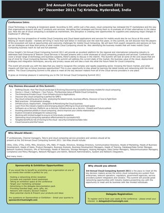 3rd Annual Cloud Computing Summit 2011
                                        nd
                                   02        December 2011, Taj Krishna, Hyderabad, India


 Conference Intro:

 Cloud Technology is changing at breakneck speed. According to IDC, within just a few years, cloud computing has reshaped the IT marketplace and the way
 that organizations acquire and use IT products and services, disrupting their strategies and forcing them to re-evaluate all of their alternatives to the status
                                         2nd Annual Cloud Computing Summit 2011
 quo. Now the use of cloud computing is accepted as mainstream, this disruption is creating new opportunities for suppliers and catalyzing major changes in
 traditional IT offerings.               th
                                       24 June 2011, Taj Residency, Bangalore, India
 Exploring the true prospective of mobile Cloud Computing and Cloud based applications and services for mobile would also be our focus at this event.
 Relying on recent studies - markets will bring in more than $20 billion in revenues over the next five years. In this summit, we will discover how the players
 of the ecosystem will look at opportunities and overcome challenges for mobile Cloud Computing. We will learn from expert viewpoints and opinions on how
 we can strategize and draw blue prints of what mobile Cloud Computing should be. Also identifying the business models that will make mobile Cloud
 Computing business reach its real and full potential.

 Virtue Insight's 3rd Annual Cloud Computing Summit 2011 will provide an excellent platform for the regional and international computing industry to
 addresses both Enterprise & Telecom Cloud Services in focused streams with a niche showcase of cloud computing products and services. Conference will
 cover a broad range of technology and business subjects, there's plenty to discuss in the interim. This Summit will look at some of the core issues that are
 top of mind for Cloud Computing Decision Makers. The summit will address the current state of the market, the business value of the cloud, deployment
 strategies and integration techniques, security and privacy issues and will take a look into what the future holds for Cloud Computing.

 This event will provide you with the data that you need to recognize this complex and rapidly expanding sector. Knowing the future market, and what
 impacts will that has on future business opportunities? This is your opportunity to stay ahead by learning the latest trends and networking with the trend
 setters. The Cloud Computing Summit is the place to meet all the key decision makers from all of the Cloud service providers in one place.

 It gives us immense pleasure in welcoming you to the 3rd Annual Cloud Computing Summit 2011




  Key themes discussed at this Summit:-
      ·    Shifting Clouds: How The Cloud Landscape Is Evolving Discovering successful business models for cloud computing
      ·    Device + Cloud + Software = Your Future…The Business Value of Mobile Cloud Computing.
      ·    The Enterprise Private Cloud: From Infrastructure to Applications
      ·    Discover why cloud computing is perfect for SME's
      ·    Top cloud computing security risks: analysing the latest trends, business effects. Discover on how to fight them
      ·    Best practices - Virtualization strategy
      ·    Infrastructure, Deployment , Integration & Monetizing the Cloud business
      ·    Learn from the industry leaders and emerging players offering to Cloud and SaaS space
      ·    Software-as-a-Service, Platform-as-a-Service, Infrastructure-as-a-Service - Present and Future outlook
      ·    Avoiding potential pitfalls in cloud computing and to improve your clients relationships
      ·    Explore innovative strategies for outsourcing
      ·    Working with limited budget to ensure on time study completion
      ·    Optimising cloud computing operation effectiveness for successful ROI
      ·    Tangible benefits & risk of moving to the cloud –security/compliance/data risks
      ·    Cloud Concerns and the Future




 Who Should Attend:-

IT professionals, Channel managers, Telco's and cloud computing service providers and vendors should all be
present at the 3rd Annual Cloud Computing Summit 2011. Job titles should include:

CEOs, CIOs, CTOs, CXOs, MDs, Directors, VPs, R&D, IT Heads, Directors, Strategy Directors, Communication Directors, Heads of Marketing, Heads of Business
Development, Heads of Sales, Product Managers, Business Analysts, Business Development Managers, Heads of Training, Database/Data Center Manager,
Network Systems Directors, VPs of Technology, Heads of Telecoms, Storage Managers, Hosting Managers, Data Center Managers, Telecommunication Managers,
Compliance and Policy Managers, Network Managers and Admin, Network Administrators, System and Network Integrators.

And many more...



           Sponsorship & Exhibition Opportunities:                                      Why should you attend:
  If you would like to benefit by promoting your organization at one of               3rd Annual Cloud Computing Summit 2011 is the place to meet all the
  our events then exhibit is perfect for you.                                         key decision makers across the entire cloud computing eco-system from
                                                                                      enterprises, telecom operators, regulators, government agencies, service
  ·   Hosting a networking drinks reception                                           providers,system integrators and vendors. This summit will provide great
  ·   Increase and maintain brand awareness                                           networking opportunities with industry leaders,presenting you with the
  ·   Taking an exhibition space at the conference                                    opportunity to meet and do business with like minded individuals.
  ·   Target your marketing campaign
  ·   Advertising in the delegate documentation pack
  ·   Providing branded bags, pens, gifts, etc.
  ·   Network with industry decision-makers
  ·   Meet potential clients & Present your products and ideas
                                                                                                           Delegate Registration:
  Any questions on Sponsorships or Exhibition – Email your queries to
                                                                                        To register and to book your seats at the conference - please email your
  sponsor@virtueinsight.com
                                                                                        interest to delegate@virtueinsight.com
 