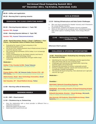 3rd Annual Cloud Computing Summit 2011
                                      nd
                                 02        December 2011, Taj Krishna, Hyderabad, India


08:30 - Coffee and registration

09:20 - Morning Chair's opening remarks                                                             DATA & STORAGE


     EXAMINING THE CLOUD COMPUTING MARKET                            12:10 - Solving Infrastructure and Data Center Challenges

                                                                     ·       Why use cloud computing for disaster recovery and A framework
                                                                             for a cloud disaster recovery
09:30 – Morning Keynote Address 1 : Topic TBC                        ·       Cloud backup, snapshot and disaster recovery strategies
                                                                     ·       What are the steps to be considered when retrofitting existing
Speaker TBC, Google                                                          data center space or building smaller, more energy-efficient
                                                                             ones.
10:00 – Morning Keynote Address 2: Topic TBC

Speaker TBC, Huawei Telecommunications
                                                                              12:40 – Networking luncheon / Networking
                                                                                          / Exhibition Visit
10:30 - Panel Discussion: Device + Cloud + Software = Your
Future…The Business Value of Mobile Cloud Computing.

·    Evaluating the impact of cloud computing in the                 Afternoon Chair's person
     telecommunications world
·    Are we far from mobile-powered cloud infrastructures & how to
     avoid the security risks?
·    Key issues facing businesses (CIO's) today in an increasingly           CHALLENGES & UPCOMING OPPORTUNITIES
     mobile world
·    Future Considerations for the Mobile Industry and How to
     capitalize on current technology trends                             14:00 - Panel Discussion: Evaluating key emerging markets
·    Improving enterprise productivity through mobile cloud              for improved strategy
     computing
                                                                         ·   Identifying the next set of challenges and the opportunities
Moderator –                                                                  that come along with an ever evolving cloud
                                                                         ·   Challenges and commercial risks faced when improving
Sridhar T Pai, Founder & CEO, Tonse Telecom                                  business agility and productivity
(http://in.linkedin.com/pub/sridhar-tonse-pai/0/3a/3b0)                  ·   Empowering businesses to achieve sustainable growth
                                                                         ·   Driving increased customer volume and revenue amid an
Panelists –                                                                  increasingly crowded marketplace
                                                                         ·   The Future Of Cloud Computing: How advanced can it get and
Pranay Mishra, COO, 3G Telecom India (Former CTO - AP,                       how far can it go?
MTS India), (http://in.linkedin.com/pub/pranay-mishra/15/a61/aa8)
                                                                         Moderator –
Uttam Kumar, Head - New Technology Innovation, Aircel
(http://in.linkedin.com/in/uttamkr)

Hari Vasudev, VP - Cloud Platform Group, Yahoo
Hari Vasudev, VP - Cloud Platform Group, Yahoo                           Panelists –

                                                                         Akhil Behl, Network Consulting Engineer, Cisco
                                                                         (http://in.linkedin.com/pub/akhil-behl/25/447/176)
11:00 – Morning coffee & Networking
                                                                         ReddyRaja Annareddy, Director of Cloud Computing & SaaS,
                                                                         Imaginea,( http://in.linkedin.com/pub/reddyraja-annareddy/1/b7/29a)
                        BUSINESS MODELS
                                                                         Srikanth Karnakota, Director - Cloud Strategy, Microsoft,
                                                                         (http://in.linkedin.com/in/srikanthkarnakota)

11:20 – ERP – Cloud connect                                              Ravi Gururaj, VP Products, Cloud Platforms Group, Citrix
                                                                         Systems,(http://in.linkedin.com/in/rgururaj)
11:50 – Cloudsourcing vs. Outsourcing

·   How the relationship with a cloud provider is different from a
    traditional outsourcer
·   Obtaining support for the cloud
·   Selecting which cloud firms to use
 