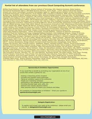 Partial list of attendees from our previous Cloud Computing Summit conference:

8KMiles Cloud Solutions, ABS, Accenture, Acharya Institute of Technology, ADA, Adaptive processes, Adobe Systems,
Aeronautical Development Agency, Affordable Business Solutions, Aircel, Alcatel - Lucent, Altisource Bussiness Solutions,
Amazon.com, Anmol Technologies, Anveshana Technologies, Apple Inc, AppMint,Apropos Infotech, Aricent, Aris Global,
ArrayShield Technologies, Aryaka Networks, Avvas Infotech, Babu Consultancy & Research, BIMS, Blue Chip Computer Consultants,
BluFlash Labs, Bodhtree, Bosch, Broadway solutions, BSNL, Business Strategy Solutions, Business Vibes, CA Technologies,
Cambridge Technology Enterprise, Capgemini, CBK Infotech, Celstream Technologies, Centum Electronics, CEPTES Software, CGI,
Chahhat, Choice Solutions, Cisco, Cisco Systems, Citrix, Cloud Computing.in, Cloud Stream, Cloud.com, CloudOnHire.com, CMC,
CMO Axis Outsourcing Services, CMRIT, CMS De Backer,Coats India, Codeyssus, Cognizant, Comnet Publishers, Computer wing,
Convergence Plus, Corent Technologies, Correa Hotels, CSC, CSS Corp, Ctrls, Cusdelight Consultancy Services, CyberMedia, Cyscon,
Data Management Corporation, DataCentrics Consulting,DBM SYS, Deccan Chronicle,Dell, Department of Industries and Commerce,
Didx.net, DRASH Services, Dream Orbit, DSCE, Edutech, EG Innovations, EmbryoFund, EMC, eMids,Enaviya Information Technologies,
Ericsson Global India, ERNET, Etisalat DB Telecom, Eucalyptus Systems, Eurotech, Evangelsoft , Evapt, Exensys, Faiveley Transport,
 Fidility Holidays, Fitch Ratings,Flink Solutions, Frontier, FUJITSU, GE Technologies Infrastructure, FS Edutech, Glyptics Software,
Google, Green Quotient Systems,GridLabs, GSS Infotech, Gutenberg Communication, Hazel Media, HCL, HCL Comnet Sys. & Serv,
Hewlett Packard, High Places International, Hindalco Industries,Hinduja global Solutions,f Electronics,
Indian Space Research Organisation , Infosys Technologies, Innosoft Datalinks , Institute For Electronic Governance,
Institute of Road And Transport Technology ,Integrated Software Solutions, Intel,Intellectual Ventures, Intepat IP Services,
Intermediapp, Invictus Technologies, IPAGE TELECOM, IRTT, ISRO Satellite Centre,IT-CC CDAC, ITI , Jamcracker, Justdial,
Kahan Technologies, karpagam, Karpagam University, Knowledge Capital, L&T Infotech, L.Kamal & Company, Learning Accord ,
Locuz Enterprise Solutions, lsi, LSI, Lynx Softek, Maarga Life Foundation, Madras Cements , Mahindra SSG, Manjrasoft, Marvell ,
Metal Closures, Metrix India, Microsoft, Microvillage Communications, Mind Dots, Mind Tree, Mindteck, Money Process Technologies,
Mphasis, MTS,My Resonance, National Informatics Centre, NetApp, Nettech India, Netzealous, Nivish, Novartis, Novell Netware,
NSE IT , Ocimum Biosolutions, Omega Infotech, Omnitech,Oracle Cloud Services, OrangeScape, Ozone Telecom,
Parigyan Info Services, Patni computer systems, PatNMarks, Pegasys, Persistent Systems, Praxisys, Premji Invest,Progress
Software, Prominds Consulting, protronix energy, Rajagiri centre for Business Studies, Ramco Systems, Ravee Enterprises ,
Red hat,Reliance Communication,RNSIT, Roamware, Safas InternetworkingTechnologies, Sai Info System, Samsung,
Sapthagiri cutting tool , Servomax, Sharon Software , Sharp, Shri SR Software Solutions, Sierra Atlantic, Sify, SISS IT consultancy,
Skillbell, sonata-software, sri lakshmi enterprises, Srini Infotech, SSITTumkur, Stixis Technologies, Sungard Technology Services,
Symantec, Symphony Services, Synopsys, TATA Communications, Tata Communications Transformation Services,
Tata Consultancy Services, Tata Elxsi, TCL, TCS, Tech Mahindra, Technology Review, The Indian Express, Think Cloud, Thinkalg,
Thomson Reuters, Times Group, Times of India, Tinni Advertising,Titan Industries, Tonse Telecom, TRYST handicrafts,
Turnon marketing, Twist Future,Ugam Solutions, UK Trade & Investment, Unisys Global Service, Universal Technical Services,
Valuemomentum, Venopher, Verisign, Verizon, Versant Technologies, Vetrisoft, Virtusa, Voicegate Technologies ,
Vruksham Talent Group, Wilshire Software Technologies, Wings Infonet , WinWire Technologies, Wipro Technologies, WQ India ,
www.venkinesis.in, Xilinx India Technologies, Yahoo, zen, Zoho corp.




                                       Sponsorship & Exhibition Opportunities:

                         If you would like to benefit by promoting your organization at one of our
                         events then exhibit is perfect for you.

                         ·   Hosting a networking drinks reception
                         ·   Increase and maintain brand awareness
                         ·   Taking an exhibition space at the conference
                         ·   Target your marketing campaign
                         ·   Advertising in the delegate documentation pack
                         ·   Providing branded bags, pens, gifts, etc.
                         ·   Network with industry decision-makers
                         ·   Meet potential clients & Present your products and ideas

                         Any questions on Sponsorships or Exhibition – Email your queries to
                         sponsor@virtueinsight.com




                                                     Delegate Registration:

                              To register and to book your seats at the conference - please email your
                              interest to delegate@virtueinsight.com




                                                         www.virtueinsight.com
 