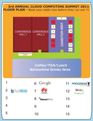 3rd ANNUAL CLOUD COMPUTING SUMMIT 2011
FLOOR PLAN - Book your stalls now before they run out !!!

                                       1

                                 2                                8
                                                                  8




                                     EXHIBITION AREA
                                                   12
                                 3                                9

                                                        13
       CONFERENCE CONFERENCE                                      10




                                      EXHIBITION AREA
                                 4
                 CONFERENCE
         HALL 1     HALL 2
                    HALL 2
                                                    14
                                                                  11
                                 5

                                 6
                                 6                                12
                                                                  12



                                 7                                13

                                                              14
          REGISTRATION
              DESK




                         Coffee/TEA/Lunch
                    Networking Drinks Area



 1                       6                                   11
 2                       7                                   12
 3                       8                                   13
 4                       9                                   14
 5                       10                                  15
 
