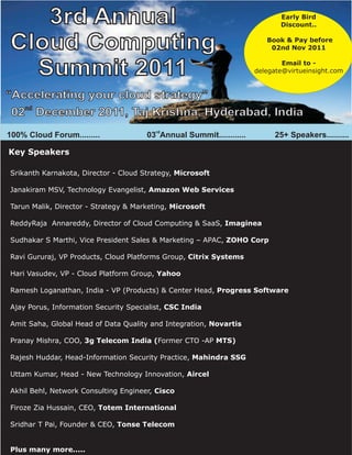 3rd Annual                                                               Early Bird
                                                                            Discount..


Cloud Computing                                                         Book & Pay before
                                                                         02nd Nov 2011


  Summit 2011                                                                Email to -
                                                                     delegate@virtueinsight.com



“Accelerating your cloud strategy”
   nd
 02 December 2011, Taj Krishna, Hyderabad, India
                                         rd
100% Cloud Forum.........             03 Annual Summit............        25+ Speakers..........

Key Speakers

Srikanth Karnakota, Director - Cloud Strategy, Microsoft

Janakiram MSV, Technology Evangelist, Amazon Web Services

Tarun Malik, Director - Strategy & Marketing, Microsoft

ReddyRaja Annareddy, Director of Cloud Computing & SaaS, Imaginea

Sudhakar S Marthi, Vice President Sales & Marketing – APAC, ZOHO Corp

Ravi Gururaj, VP Products, Cloud Platforms Group, Citrix Systems

Hari Vasudev, VP - Cloud Platform Group, Yahoo

Ramesh Loganathan, India - VP (Products) & Center Head, Progress Software

Ajay Porus, Information Security Specialist, CSC India

Amit Saha, Global Head of Data Quality and Integration, Novartis

Pranay Mishra, COO, 3g Telecom India (Former CTO -AP MTS)

Rajesh Huddar, Head-Information Security Practice, Mahindra SSG

Uttam Kumar, Head - New Technology Innovation, Aircel

Akhil Behl, Network Consulting Engineer, Cisco

Firoze Zia Hussain, CEO, Totem International

Sridhar T Pai, Founder & CEO, Tonse Telecom


Plus many more.....
 