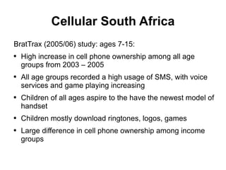 Cellular South Africa BratTrax (2005/06) study: ages 7-15: High increase in cell phone ownership among all age groups from 2003 – 2005 All age groups recorded a high usage of SMS, with voice services and game playing increasing Children of all ages aspire to the have the newest model of handset Children mostly download ringtones, logos, games Large difference in cell phone ownership among income groups 