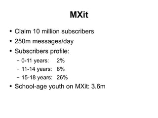 MXit Claim 10 million subscribers 250m messages/day Subscribers profile: 0-11 years:  2% 11-14 years: 8% 15-18 years: 26% School-age youth on MXit: 3.6m 