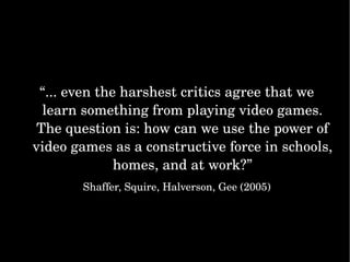 “ ... even the harshest critics agree that we learn something from playing video games. The question is: how can we use the power of video games as a constructive force in schools, homes, and at work?” Shaffer, Squire, Halverson, Gee (2005) 