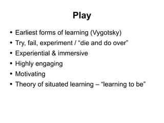 Play Earliest forms of learning (Vygotsky) Try, fail, experiment / “die and do over” Experiential & immersive Highly engaging Motivating Theory of situated learning – “learning to be” 