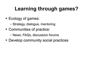Learning through games? Ecology of games: Strategy, dialogue, mentoring Communities of practice: News, FAQs, discussion forums Develop community social practices 