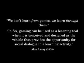 “ We don’t learn  from  games, we learn  through  them.” “ In SA, gaming can be used as a learning tool when it is conceived and designed as the vehicle that provides the opportunity for social dialogue in a learning activity.” Alan Amory (2008) 
