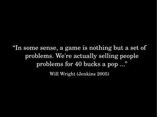 “ In some sense, a game is nothing but a set of problems. We're actually selling people problems for 40 bucks a pop ...” Will Wright (Jenkins 2005) 