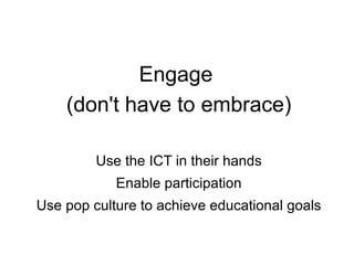 Engage  (don't have to embrace) Use the ICT in their hands Enable participation Use pop culture to achieve educational goals 