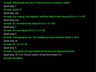 dr.math: What grade are you in? what are you covering in math? Spark plug: 7 dr.math: grade 7? Spark plug: yes dr.math: are u doing "pre algebra" stuff like What is the value of X if x + 3 = 10? Spark plug: yes dr.math: ok, so what is the value of x if x + 3 = 10? Spark plug: 7 dr.math: ok. how about (15 x 2 ) + x = 35 Spark plug: 5 dr.math: (I am going to use * for multiply so not to confuse it with x, ok?) Spark plug: ok dr.math: (2 * x) + 8 = 18 Spark plug: 5 dr.math: very good. can you explain to me how you figured that out? Spark plug: 18 - 8 is 10 so 2* what is 10 and the answer is 5 dr.math: Excellent. 