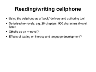 Reading/writing cellphone Using the cellphone as a “book” delivery and authoring tool Serialised m-novels: e.g. 28 chapters, 900 characters (Novel Idea) Othello as an m-novel? Effects of texting on literacy and language development? 