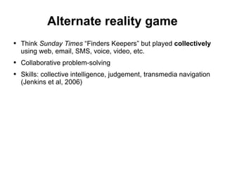 Alternate reality game Think  Sunday Times  “Finders Keepers” but played  collectively  using web, email, SMS, voice, video, etc. Collaborative problem-solving Skills: collective intelligence, judgement, transmedia navigation (Jenkins et al, 2006) 
