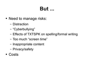 But ... Need to manage risks:  Distraction “Cyberbullying” Effects of TXTSPK on spelling/formal writing Too much “screen time” Inappropriate content Privacy/safety Costs 