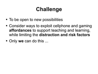 Challenge To be open to new possibilities Consider ways to exploit cellphone and gaming  affordances  to support teaching and learning, while limiting the  distraction and risk factors Only  we  can do this ... 