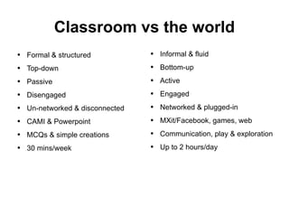 Classroom vs the world Formal & structured Top-down Passive Disengaged Un-networked & disconnected CAMI & Powerpoint MCQs & simple creations 30 mins/week Informal & fluid Bottom-up Active Engaged Networked & plugged-in MXit/Facebook, games, web Communication, play & exploration Up to 2 hours/day 