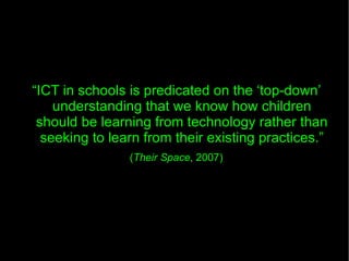 “ ICT in schools is predicated on the ‘top-down’ understanding that we know how children should be learning from technology rather than seeking to learn from their existing practices.” ( Their Space , 2007) 