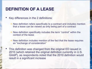 DEFINITION OF A LEASE
• Key differences in the 2 definitions:
 New definition refers specifically to a contract and includes mention
that a lease can be viewed as only being part of a contract
 New definition specifically includes the term “control” within the
context of the lease
 New definition includes mention of the fact that the lease requires
an "exchange of consideration”
• This definition was changed from the original ED issued in
2010 (which retained the original definition currently in U.S.
GAAP), as respondents noted that the 2010 definition would
result in a significant increase
 