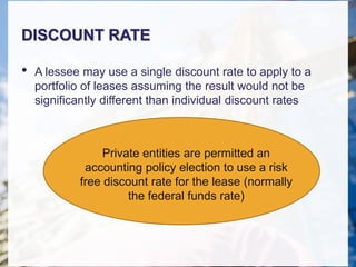 DISCOUNT RATE
• A lessee may use a single discount rate to apply to a
portfolio of leases assuming the result would not be
significantly different than individual discount rates
Private entities are permitted an
accounting policy election to use a risk
free discount rate for the lease (normally
the federal funds rate)
 