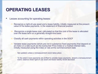 OPERATING LEASES
• Lessee accounting for operating leases:
 Recognize a right-of-use asset and a lease liability, initially measured at the present
value of the lease payments, in the statement of financial position
 Recognize a single lease cost, calculated so that the cost of the lease is allocated
over the lease term on a generally straight-line basis
 Classify all cash payments within operating activities in the SOCF
 Variable lease payments (which are not in substance fixed payments) that depend on
an index or a rate (such as the Consumer Price Index or a market interest rate),
initially measured using the index or rate at the commencement date
• Not updated unless a remeasurement event takes place
• To the extent more payments are shifted to variable lease payments, absent a remeasurement
event, balance sheet right-of use asset and lease liability would decrease
 