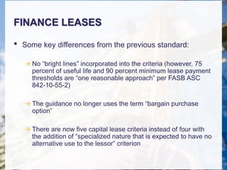 FINANCE LEASES
• Some key differences from the previous standard:
 No “bright lines” incorporated into the criteria (however, 75
percent of useful life and 90 percent minimum lease payment
thresholds are “one reasonable approach” per FASB ASC
842-10-55-2)
 The guidance no longer uses the term “bargain purchase
option”
 There are now five capital lease criteria instead of four with
the addition of “specialized nature that is expected to have no
alternative use to the lessor” criterion
 