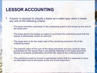 LESSOR ACCOUNTING
• A lessor is required to classify a lease as a sales-type when it meets
any one of the following criteria:
 The lease transfers ownership of the underlying asset to the lessee by the end of
the lease term
 The lease grants the lessee an option to purchase the underlying asset that the
lessee is reasonably certain to exercise
 The lease term is for the major part of the remaining economic life of the
underlying asset
 The present value of the sum of the lease payments and any residual value
guaranteed by the lessee that is not already reflected in the lease payments
equals or exceeds substantially all of the fair value of the underlying asset
 The underlying asset is of such a specialized nature that it is expected to have
no alternative use to the lessor at the end of the lease term
 