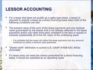 LESSOR ACCOUNTING
• For a lease that does not qualify as a sales-type lease, a lessor is
required to classify a lease as a direct financing lease when both of the
following conditions are met:
• The present value of the sum of the lease payments and any residual
value guaranteed by the lessee that is not already reflected in the lease
payments and/or any other third party unrelated to the less or equals or
exceeds substantially all of the fair value of the underlying asset
 It is probable that the lessor will collect the lease payments plus any amounts
necessary to satisfy a residual value guarantee
• “Dealer profit” distinction in current U.S. GAAP (FASB ASC 840)is
eliminated
• If a lease does not meet the criteria prescribed for a direct financing
lease, it should be classified as an operating lease
 