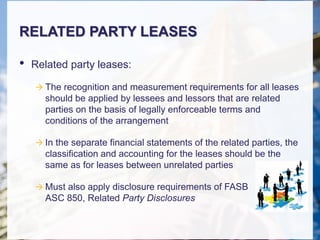RELATED PARTY LEASES
• Related party leases:
 The recognition and measurement requirements for all leases
should be applied by lessees and lessors that are related
parties on the basis of legally enforceable terms and
conditions of the arrangement
 In the separate financial statements of the related parties, the
classification and accounting for the leases should be the
same as for leases between unrelated parties
 Must also apply disclosure requirements of FASB
ASC 850, Related Party Disclosures
 