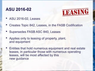 ASU 2016-02
• ASU 2016-02, Leases
• Creates Topic 842, Leases, in the FASB Codification
• Supersedes FASB ASC 840, Leases
• Applies only to leasing of property, plant,
and equipment
• Entities that hold numerous equipment and real estate
leases, in particular those with numerous operating
leases, will be most affected by this
new guidance
 