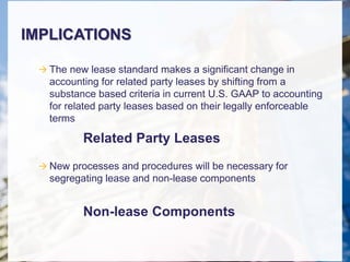 IMPLICATIONS
 The new lease standard makes a significant change in
accounting for related party leases by shifting from a
substance based criteria in current U.S. GAAP to accounting
for related party leases based on their legally enforceable
terms
 New processes and procedures will be necessary for
segregating lease and non-lease components
Related Party Leases
Non-lease Components
 