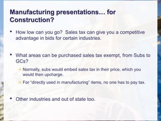 Manufacturing presentations… for
Construction?
• How low can you go? Sales tax can give you a competitive
advantage in bids for certain industries.
• What areas can be purchased sales tax exempt, from Subs to
GCs?
 Normally, subs would embed sales tax in their price, which you
would then upcharge.
 For “directly used in manufacturing” items, no one has to pay tax.
• Other industries and out of state too.
 