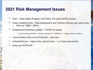 2021 Risk Management Issues
• Auto – Fleet Safety Program and Policy, Pro-active MVR process
• Cyber Liability/Crime – Risk Assessment and Training, Review your open ports
– 445 and 3389 *, MFA’s
• Employment Practices Liability – COVID-19 issues
• 1. Leave and Discrimination 2. Breach of contract 3. WARN Act 4. Wage and hour violations
• Frame Builders Risk over $10,000,000 – start early
• Umbrella/Excess – higher limits, layered tower, - i.e. Engie requirements
• Wrap-ups/OCIP/CCIP
 