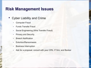 Risk Management Issues
• Cyber Liability and Crime
• Computer Fraud
• Funds Transfer Fraud
• Social Engineering (Wire Transfer Fraud)
• Privacy and Security
• Breach Notification
• Extortion/Ransomware
• Business Interruption
• Ask for a proposal, consult with your CPA, IT firm, and Banker
 