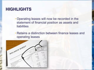 HIGHLIGHTS
• Operating leases will now be recorded in the
statement of financial position as assets and
liabilities
• Retains a distinction between finance leases and
operating leases
 