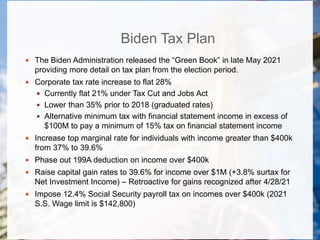 Biden Tax Plan
 The Biden Administration released the “Green Book” in late May 2021
providing more detail on tax plan from the election period.
 Corporate tax rate increase to flat 28%
 Currently flat 21% under Tax Cut and Jobs Act
 Lower than 35% prior to 2018 (graduated rates)
 Alternative minimum tax with financial statement income in excess of
$100M to pay a minimum of 15% tax on financial statement income
 Increase top marginal rate for individuals with income greater than $400k
from 37% to 39.6%
 Phase out 199A deduction on income over $400k
 Raise capital gain rates to 39.6% for income over $1M (+3.8% surtax for
Net Investment Income) – Retroactive for gains recognized after 4/28/21
 Impose 12.4% Social Security payroll tax on incomes over $400k (2021
S.S. Wage limit is $142,800)
 