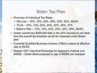 Biden Tax Plan
 Overview of Individual Tax Rates
 Old Law – 10%, 15%, 25%, 28%, 33%, 35%, 39.6%
 TCJA – 10%, 12%, 22%, 24%, 32%, 35%, 37%
 Biden’s Plan – 10%, 12%, 22%, 24%, 32%, 35%, 39.6%
 Under current law $400,000 falls in the 32% bracket so not clear
how the overall tax brackets would be impacted under Biden
plan
 Currently Qualified Business Income (199A) is taxed at effective
rate of 29.6%
 Repeal 1031 Like-kind Exchange for taxpayers making over
$400K – Green Book proposes a cap of $500K per taxpayer
 