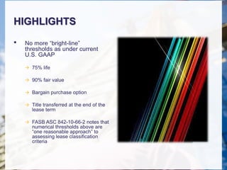HIGHLIGHTS
• No more “bright-line”
thresholds as under current
U.S. GAAP
 75% life
 90% fair value
 Bargain purchase option
 Title transferred at the end of the
lease term
 FASB ASC 842-10-66-2 notes that
numerical thresholds above are
“one reasonable approach” to
assessing lease classification
criteria
 