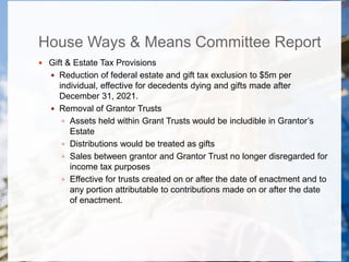House Ways & Means Committee Report
 Gift & Estate Tax Provisions
 Reduction of federal estate and gift tax exclusion to $5m per
individual, effective for decedents dying and gifts made after
December 31, 2021.
 Removal of Grantor Trusts
 Assets held within Grant Trusts would be includible in Grantor’s
Estate
 Distributions would be treated as gifts
 Sales between grantor and Grantor Trust no longer disregarded for
income tax purposes
 Effective for trusts created on or after the date of enactment and to
any portion attributable to contributions made on or after the date
of enactment.
 