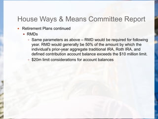House Ways & Means Committee Report
 Retirement Plans continued
 RMDs
 Same parameters as above – RMD would be required for following
year. RMD would generally be 50% of the amount by which the
individual's prior-year aggregate traditional IRA, Roth IRA, and
defined contribution account balance exceeds the $10 million limit.
 $20m limit considerations for account balances
 