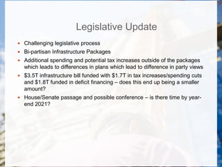 Legislative Update
 Challenging legislative process
 Bi-partisan Infrastructure Packages
 Additional spending and potential tax increases outside of the packages
which leads to differences in plans which lead to difference in party views
 $3.5T infrastructure bill funded with $1.7T in tax increases/spending cuts
and $1.8T funded in deficit financing – does this end up being a smaller
amount?
 House/Senate passage and possible conference – is there time by year-
end 2021?
 