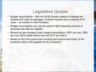 Legislative Update
 Budget reconciliation - With the 50/50 Senate instead of needing the
standard 60 votes for passage, it instead requires only a majority of 51
votes – tie breaker is Vice President
 Budget reconciliation can only be used for bills impacting revenue or
spending (tax bills are eligible)
 Recent tax law changes under budget reconciliation: 2001 tax cuts, 2003
tax cuts, 2010 health reform law and 2017 tax reform
 Based on all of the government funding and economical impact of the
pandemic what is the appetite for tax increases?
 