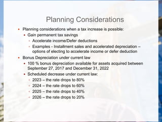 Planning Considerations
 Planning considerations when a tax increase is possible:
 Gain permanent tax savings
 Accelerate income/Defer deductions
 Examples - Installment sales and accelerated depreciation –
options of electing to accelerate income or defer deduction
 Bonus Depreciation under current law
 100 % bonus depreciation available for assets acquired between
September 27, 2017 and December 31, 2022
 Scheduled decrease under current law:
 2023 – the rate drops to 80%
 2024 – the rate drops to 60%
 2025 – the rate drops to 40%
 2026 – the rate drops to 20%
 
