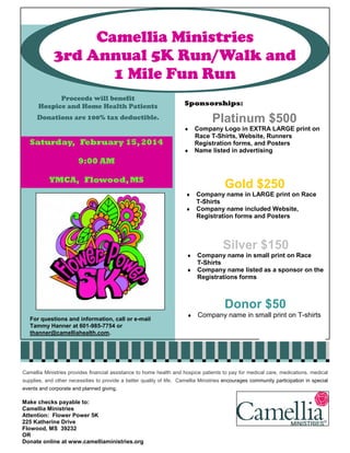 Camellia Ministries
3rd Annual 5K Run/Walk and
1 Mile Fun Run
Proceeds will benefit
Hospice and Home Health Patients

Sponsorships:

Platinum $500

Donations are 100% tax deductible.

Company Logo in EXTRA LARGE print on
Race T-Shirts, Website, Runners
Registration forms, and Posters
♦ Name listed in advertising
♦

Saturday, February 15, 2014
9:00 AM
YMCA, Flowood, MS

Gold $250
Company name in LARGE print on Race
T-Shirts
♦ Company name included Website,
Registration forms and Posters
♦

Silver $150
Company name in small print on Race
T-Shirts
♦ Company name listed as a sponsor on the
Registrations forms
♦

Donor $50
For questions and information, call or e-mail
Tammy Hanner at 601-985-7754 or
thanner@camelliahealth.com.

♦

Company name in small print on T-shirts

Camellia Ministries provides financial assistance to home health and hospice patients to pay for medical care, medications, medical
supplies, and other necessities to provide a better quality of life. Camellia Ministries encourages community participation in special
events and corporate and planned giving.

Make checks payable to:
Camellia Ministries
Attention: Flower Power 5K
225 Katherine Drive
Flowood, MS 39232
OR
Donate online at www.camelliaministries.org

 