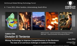 3rd Annual Global Mining Technology Forum

6 - 7 June 2012, Hilton Sandton, Johannesburg, South Africa




                                                                  Rafael Guzmán – Lead of Automation, Technology & Systems
                                                                  Max Salas – Chief of Innovation Technology & Systems


                                                                                                                                                              June 2012
 Mining Technology to Improve Competitiveness in the Business:
        The state of art and future challenges in Codelco El Teniente
                                        Copyrights © 2012 CODELCO-CHILE. Todos los Derechos Reservados. | Copyrights © 2012 by CODELCO-CHILE. All Rights Reserved.
 