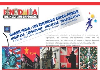 “As flag bearers of a nation that is on the ascendancy with all the trappings of a
super-power, the challenges and opportunities before India are
unparalleled.without an enhancement of regulatory capacity, increased
liberalisation will simply perpetuate corruption and further inequality, India
therefore must open the door to global markets right”.
DI
H E
G
PE -
WE
BRA D IN
A : T E MERGIN
SU
R PO
R
N L
SHI
L
P
B L
LIMITLESS
EADER
P, LIMIT ESS
OSSI I ITIES
Frid
, h pril 012, Gan
all
om, The L i,
ga ru
dia
ay 6t A
2
r d B
Ro
alt Ben
lu , In
 