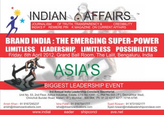 JOURNALISM OF TRUTH, TRANSPARENCY & CREDIBILITY
INDIA’S P REMIERE PIN K MAGAZINE ON CURRENT AFFAIRS
INDIAN AFFAIRS TM
BRAND INDIA : THE EMERGING SUPER-POWER
LIMITLESS LEADERSHIP, LIMITLESS POSSIBILITIES
Friday, 6th April 2012, Grand Ball Room, The Lalit, Bengaluru, India
ASIA’S
BIGGEST LEADERSHIP EVENT
3rd Annual India Leadership Conclave Secretariat
Unit No. 53, 2nd Floor, Aditya Industrial, Estate, CTS No.1068 - C, Plot No.444 ( P ), Devrukhkar Wadi,
Chincholi Bunder Road, Malad ( W ), Mumbai - 400 064, Ph: 91 22 4217 4217 / 6795 6795
Anish Khan : 91 9167245237
anish@dreamzactivations.com
Isha Patel : 91 9167541777
isha@dreamzactivations.com
: 91 9731552177
Syed.rizwan@indialeadershipconclave.com
Syed Rizwan
www.indial eader shipconcl ave.net
 