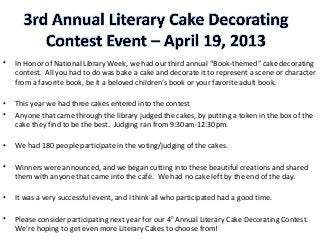 • In Honor of National Library Week, we had our third annual “Book-themed” cake decorating
contest. All you had to do was bake a cake and decorate it to represent a scene or character
from a favorite book, be it a beloved children’s book or your favorite adult book.
• This year we had three cakes entered into the contest
• Anyone that came through the library judged the cakes, by putting a token in the box of the
cake they find to be the best. Judging ran from 9:30am-12:30pm.
• We had 180 people participate in the voting/judging of the cakes.
• Winners were announced, and we began cutting into these beautiful creations and shared
them with anyone that came into the café. We had no cake left by the end of the day.
• It was a very successful event, and I think all who participated had a good time.
• Please consider participating next year for our 4th
Annual Literary Cake Decorating Contest.
We’re hoping to get even more Literary Cakes to choose from!
 