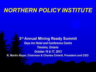 NORTHERN POLICY INSTITUTE

3rd Annual Mining Ready Summit
Days Inn Hotel and Conference Centre
Timmins, Ontario
October 16 & 17, 2013
R. Martin Bayer, Chairman & Charles Cirtwill, President and CEO

 
